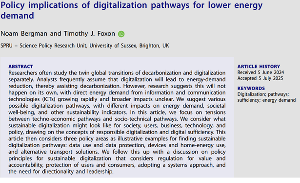 Policy implications of digitalization pathways for lower energy demand
Noam Bergman and Timothy J. Foxon
ABSTRACT
Researchers often study the twin global transitions of decarbonization and digitalization separately. analysts frequently assume that digitalization will lead to energy-demand reduction, thereby assisting decarbonization. however, research suggests this will not happen on its own, with direct energy demand from information and communication technologies (icts) growing rapidly and broader impacts unclear. We suggest various possible digitalization pathways, with different impacts on energy demand, societal well-being, and other sustainability indicators. in this article, we focus on tensions between techno-economic pathways and socio-technical pathways. We consider what sustainable digitalization might look like for society, users, business, technology, and
policy, drawing on the concepts of responsible digitalization and digital sufficiency. this article then considers three policy areas as illustrative examples for finding sustainable digitalization pathways: data use and data protection, devices and home-energy use, and alternative transport solutions. We follow this up with a discussion on policy principles for sustainable digitalization that considers regulation for value and accountability, protection of users and consumers, adopting a systems approach, and the need for directionality and leadership