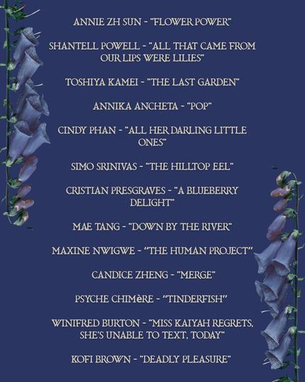 Table of contents: 

ANNIE ZH SUN - "FLOWER POWER"
SHANTELL POWELL - "ALL THAT CAME FROM OUR LIPS WERE LILIES"
TOSHIYA KAMEI - "THE LAST GARDEN"
ANNIKA ANCHETA - "POP"
CINDY PHAN - "ALL HER DARLING LITTLE ONES"
SIMO SRINIVAS - "THE HILLTOP EEL"
CRISTIAN PRESGRAVES - "A BLUEBERRY DELIGHT"
MAE TANG - "DOWN BY THE RIVER"
MAXINE NWIGWE - "THE HUMAN PROJECT"
CANDICE ZHENG - "MERGE"
PSYCHE CHIMèRE - "TINDERFISH"
WINIFRED BURTON - "MISS KATYAH REGRETS, SHE'S UNABLE TO TEXT, TODAY"
KOFI BROWN - "DEADLY PLEASURE"