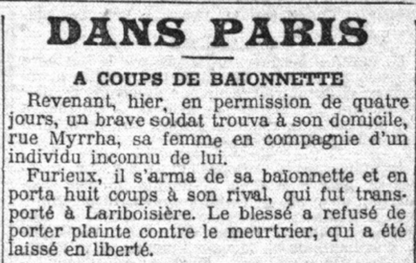 Revenant, hier, en permission de quatre jours, un brave soldat trouva à son domicile, rue Myrrha, sa femme en compagnie d'un individu inconnu de lui.

Furieux, il s'arma de sa baïonnette et en porta huit coups à son rival, qui fut transporté à Lariboisière. Le blessé a refusé de porter plainte contre le meurtrier, qui a été laissé en liberté.