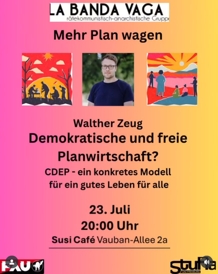 Eine Einladung zu einem Vortrag mit Walther Zeug, in der Bildmitte eine Porträtaufnahme
👍 Mittwoch 23.07.  20Uhr Freiburg in der SUSI, Vauban 
🍴 Los Wochos con La Banda Vaga – wieder mit leckerem und solidarischem Fingerfood 💥 
(ab 19.30Uhr) 

4. Runde diesmal mit Walther Zeug! Rein in die Diskussion, wie wir eine demokratische und freie Planwirtschaft genau ausgestalten können um die Klimakatastrophe einzudämmen bzw in ihr solidarisch und menschenwürdig überleben zu können.

Walther hat mit Jakob Heyer das CDEP-Modell (cyberneticDemocraticEconomicPlanning) entwickelt. Wir gehen rein! 

20 Uhr Vortrag
21 Uhr Diskussion

Mehr Plan wagen!

➡️ https://labandavaga.org/?page_id=102

➡️ https://freiburg.fau.org/2025/05/12/veranstaltungsreihe-demokratische-planwirtschaft-in-zeiten-der-klimakatastrophe/

@la_banda_vaga
@FAU_Freiburg@todon.nl
@sturaunifreiburg