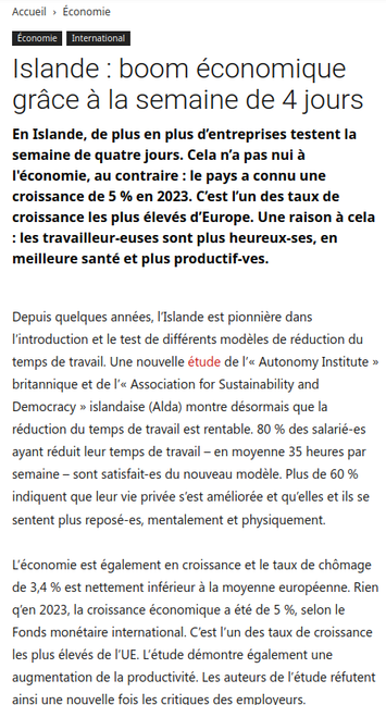 Capture d'écran site de presse

Islande : boom économique grace a la semaine de 4 jours 

En Islande, de plus en plus d'entreprises testent la semaine de quatre jours. Cela n'a pas nui a I'économie, au contraire : le pays a connu une croissance de 5 % en 2023. C'est I'un des taux de croissance les plus élevés d’Europe. Une raison a cela : les travailleur-euses sont plus heureux-ses, en meilleure santé et plus productif-ves.

Depuis quelques années, I'slande est pionniére dans I'introduction et le test de différents modéles de réduction du temps de travail. Une nouvelle étude de I'« Autonomy Institute » britannique et de I'« Association for Sustainability and Democracy » islandaise (Alda) montre désormais que la réduction du temps de travail est rentable. 80 % des salarié-es ayant réduit leur temps de travail - en moyenne 35 heures par 'semaine — sont satisfait-es du nouveau modéle. Plus de 60 % indiquent que leur vie privée sest améliorée et queelles et ils se sentent plus reposé-es, mentalement et physiquement. L'économie est également en croissance et le taux de chémage de 3,4 % est nettement inférieur & la moyenne européenne. Rien qlen 2023, la croissance économique a été de 5 %, selon le Fonds monétaire international. C'est I'un des taux de croissance les plus élevés de I'UE. L'étude démontre également une augmentation de la productivité. Les auteurs de I'étude réfutent ‘ainsi une nouvelle fois les critiques des emploveurs.