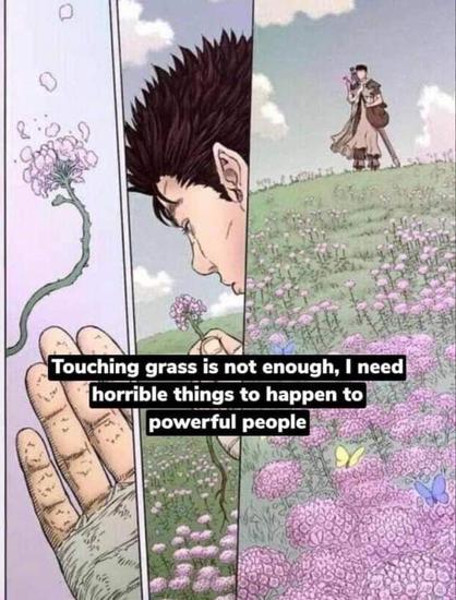 Touching grass is not enough, I need horrible things to happen to powerful people.
