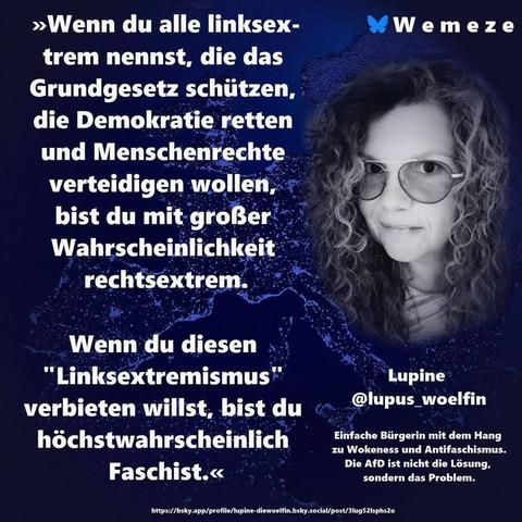 Blauer Hintergrund mit s/w Foto von Lupine die lupus_woelfin  und Zitat:>>Wenn du alle linksextrem nennst, die das Grundgesetz schützen, die Demokratie retten und Menschenrechte
verteidigen wollen, bist du mit großer Wahrscheinlichkeit
rechtsextrem.
Wenn du diesen
"Linksextremismus" verbieten willst, bist du
höchstwahrscheinlich
Faschist.<<<
Lupine @lupus_woelfin
Ein Bild von Wemez