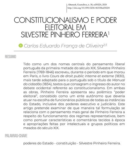 Cabeçalho do artigo "Constitucionalismo e poder eleitoral em Silvestre Pinheiro Ferreira", de Carlos Eduardo França de Oliveira. Publicado no número 38 da revista Almanack. Resumo: "Tido como um dos nomes centrais do pensamento liberal português da primeira metade do século XIX, Silvestre Pinheiro Ferreira (1769-1846) escreveu, durante o período em que morou em Paris, o livro Cours de droit public interne et externe (1830), mais tarde adaptado para o português sob o título de Manual do cidadão (1834), textos que consagram o ingresso do autor no debate ocidental referente ao constitucionalismo. Em ambas as obras, Pinheiro Ferreira apresenta seu polêmico “poder eleitoral”, concebido como um ente autônomo que deveria atuar na escolha de funcionários públicos de todas as instâncias do Estado, inclusive dos poderes executivo e judiciário. Este artigo pretende examinar de que maneira tal formulação se relaciona com o pensamento mais geral de Pinheiro Ferreira a respeito do funcionamento dos regimes representativos, bem como pontuar características e comentários tecidos à época e apropriações feitas por intelectuais e grupos políticos em meados do século XIX.". Palavras-chave: "poderes do Estado; constituição; Silvestre Pinheiro Ferreira".