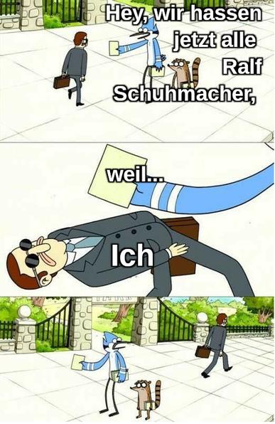 Meme aus Zeichentrickserie:
Bild 1: Vogel + Waschbär verteilen Flyer, Mann im Anzug geht vorbei:
Vogel: Hey wir hassen jetzt alle Ralf Schuhmacher,
Bild 2 Mann im Anzug weicht dem hingehaltenen Flyer aus, indem er sich weit zurück beugt und unter dem Arm durchgeht.
Flyer:"weil..."
Mann im Anzug: Ich
Bild 3
Mann im Anzug geht weg ohne sich umzudrehen, Vogel + Waschbär schauen ihm geschockt nach.