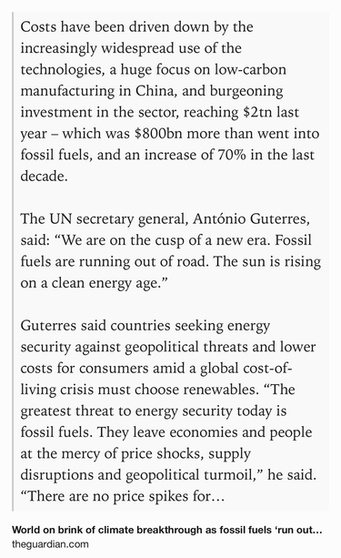 Text Shot: Costs have been driven down by the increasingly widespread use of the technologies, a huge focus on low-carbon manufacturing in China, and burgeoning investment in the sector, reaching $2tn last year – which was $800bn more than went into fossil fuels, and an increase of 70% in the last decade.

The UN secretary general, António Guterres, said: “We are on the cusp of a new era. Fossil fuels are running out of road. The sun is rising on a clean energy age.”

Guterres said countries seeking energy security against geopolitical threats and lower costs for consumers amid a global cost-of-living crisis must choose renewables. “The greatest threat to energy security today is fossil fuels. They leave economies and people at the mercy of price shocks, supply disruptions and geopolitical turmoil,” he said. “There are no price spikes for sunlight. No embargos on wind.”
