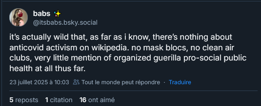 Post sur BS de babs @itsbabs.bsky.social

"C'est vraiment absurde que, pour autant que je sache, il n'y ait rien sur l'activisme anti-covid sur Wikipédia. Pas de blocs de masques, pas de clean air club, très peu de mention de la guérilla organisée en matière de santé publique pro-sociale jusqu'à présent."