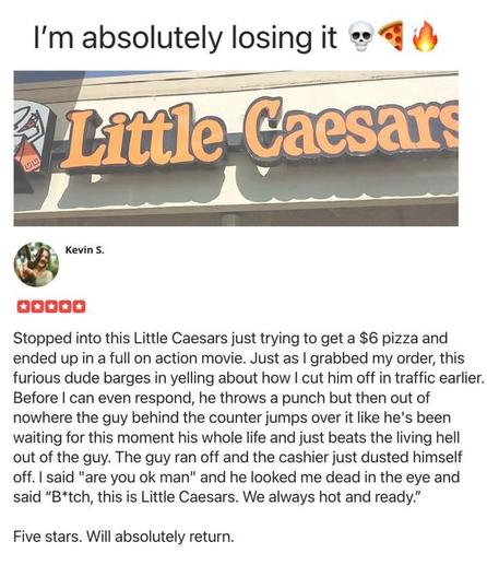 Stopped into this Little Caesars just trying to get a $6 pizza and ended up in a full on action movie. Just as | grabbed my order, this furious dude barges in yelling about how | cut him off in traffic earlier. Before | can even respond, he throws a punch but then out of nowhere the guy behind the counter jumps over it like he's been waiting for this moment his whole life and just beats the living hell out of the guy. The guy ran off and the cashier just dusted himself off. | said "are you ok man" and he looked me dead in the eye and said “B*tch, this is Little Caesars. We always hot and ready.” 

Five stars. Will absolutely return.