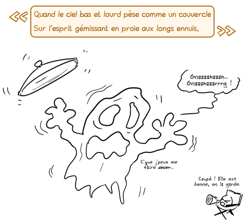 « Quand le ciel bas et lourd pèse comme un couvercle
Sur l'esprit gémissant en proie aux longs ennuis, »

Un couvercle de poubelle plane sur un fantôme qui gémit : « Gnaaaahaaah… Gnaaahaaarrrg ! » Il ajoute : « C'que j'peux me faire ch#er… » Le smiley, en réalisateur avec son mégaphone : « Coupé ! Elle est bonne, on la garde. »«