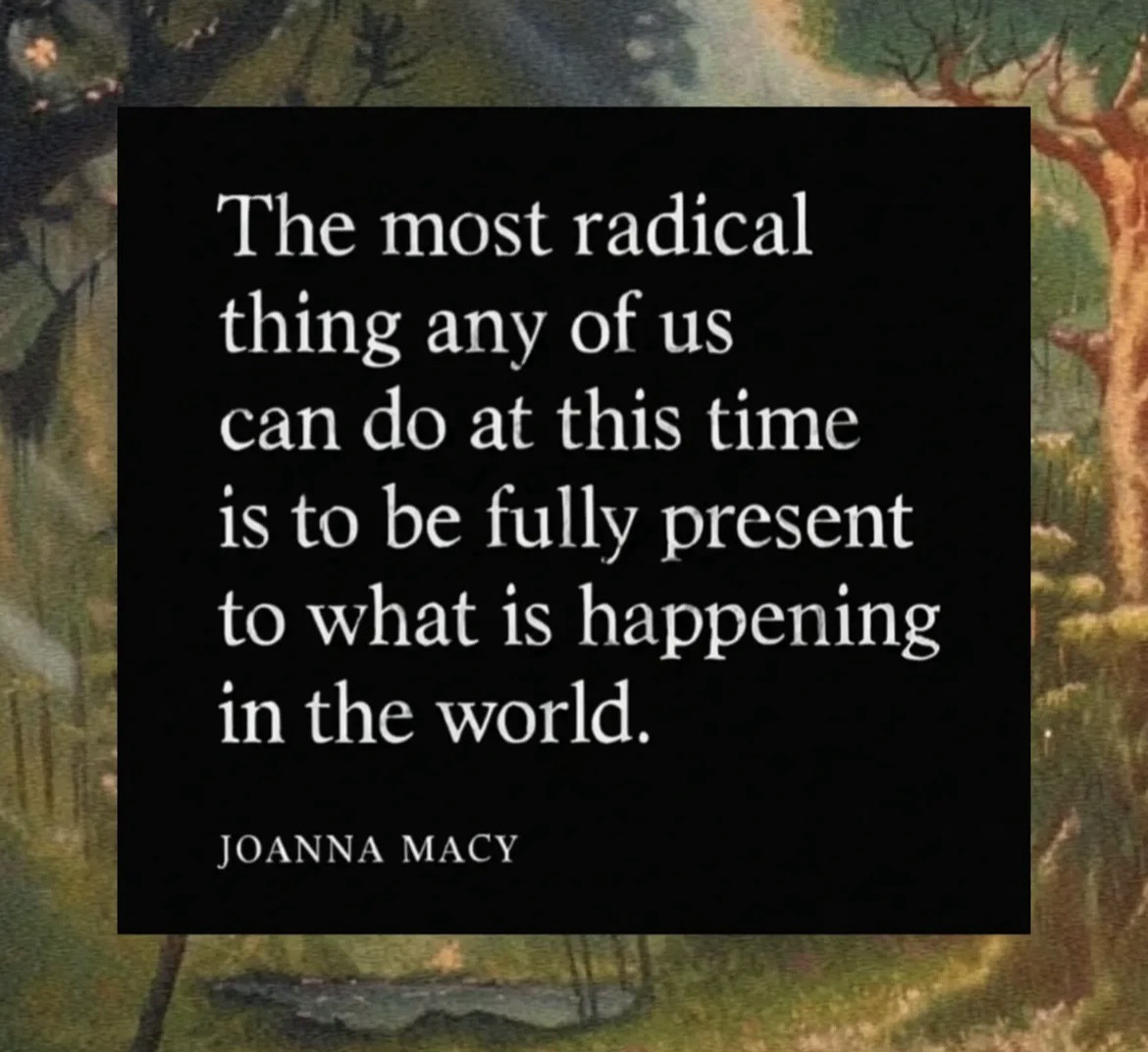 The most radical thing any of us can do at this time is to be fully present to what is happening in the world. - Joanna Macy