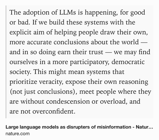 Text Shot: The adoption of LLMs is happening, for good or bad. If we build these systems with the explicit aim of helping people draw their own, more accurate conclusions about the world — and in so doing earn their trust — we may find ourselves in a more participatory, democratic society. This might mean systems that prioritize veracity, expose their own reasoning (not just conclusions), meet people where they are without condescension or overload, and are not overconfident.