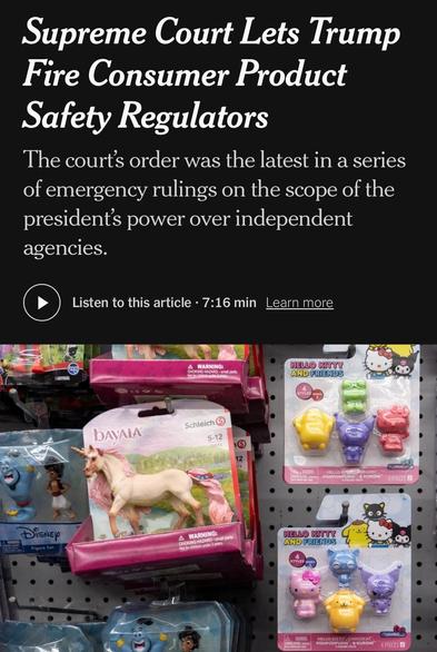 Supreme Court Lets Trump Fire Consumer Product
Safety Regulators
The court's order was the latest in a series of emergency rulings on the scope of the presidents power over independent agencies.
Listen to this article • 7:16 min
Learn more
WARNING:
CHOKING HAZARD - small parts.
HELLO KITTY
Image: Toys in a store

https://www.nytimes.com/2025/07/23/us/politics/supreme-court-consumer-product-commission.html

Accessed: 23 July 2025 at 1745 MST