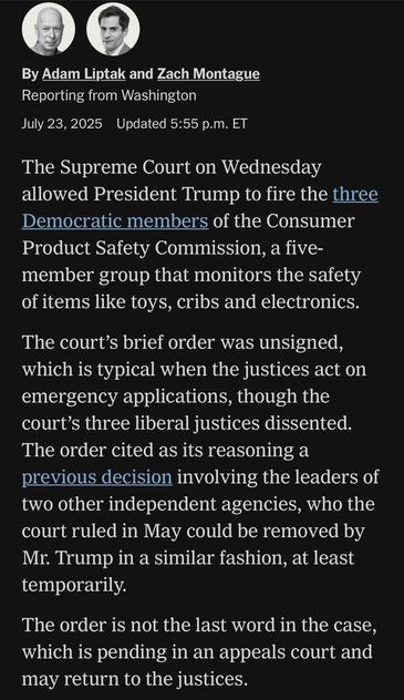 By Adam Liptak and Zach Montague
Reporting from Washington
July 23, 2025
Updated 5:55 p.m. ET

The Supreme Court on Wednesday
allowed President Trump to fire the three Democratic members of the Consumer Product Safety Commission, a five-member group that monitors the safety of items like toys, cribs and electronics.
The court's brief order was unsigned, which is typical when the justices act on emergency applications, though the court's three liberal justices dissented.
The order cited as its reasoning a previous decision involving the leaders of two other independent agencies, who the court ruled in May could be removed by Mr. Trump in a similar fashion, at least temporarily.
The order is not the last word in the case, which is pending in an appeals court and may return to the justices.

https://www.nytimes.com/2025/07/23/us/politics/supreme-court-consumer-product-commission.html

Accessed: 23 July 2025 at 1745 MST