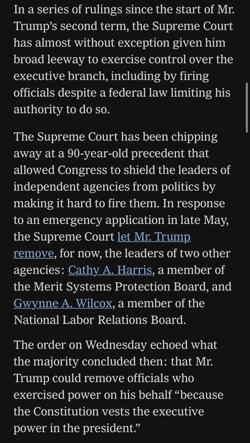 In a series of rulings since the start of Mr. Trump's second term, the Supreme Court has almost without exception given him broad leeway to exercise control over the executive branch, including by firing officials despite a federal law limiting his authority to do so. The Supreme Court has been chipping away at a 90-year-old precedent that allowed Congress to shield the leaders of independent agencies from politics by making it hard to fire them. In response to an emergency application in late May, the Supreme Court let Mr. Trump remove, for now, the leaders of two other agencies: Cathy A. Harris, a member of the Merit Systems Protection Board, and Gwynne A. Wilcox, a member of the National Labor Relations Board. The order on Wednesday echoed what the majority concluded then: that Mr. Trump could remove officials who exercised power on his behalf "because the Constitution vests the executive power in the president."

https://www.nytimes.com/2025/07/23/us/politics/supreme-court-consumer-product-commission.html

Accessed: 23 July 2025 at 1745 MST