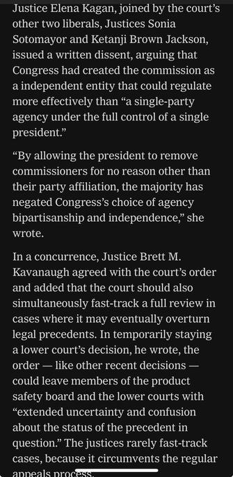 Justice Elena Kagan, joined by the court's other two liberals, Justices Sonia Sotomayor and Ketanji Brown Jackson, issued a written dissent, arguing that Congress had created the commission as a independent entity that could regulate more effectively than "a single-party agency under the full control of a single president." "By allowing the president to remove commissioners for no reason other than their party affiliation, the majority has negated Congress's choice of agency bipartisanship and independence," she wrote. In a concurrence, Justice Brett M. Kavanaugh agreed with the court's order and added that the court should also simultaneously fast-track a full review in cases where it may eventually overturn legal precedents. In temporarily staying a lower court's decision, he wrote, the order - like other recent decisions - could leave members of the product safety board and the lower courts with "extended uncertainty and confusion about the status of the precedent in question." The justices rarely fast-track cases, because it circumvents the regular appeals process.

https://www.nytimes.com/2025/07/23/us/politics/supreme-court-consumer-product-commission.html

Accessed: 23 July 2025 at 1745 MST