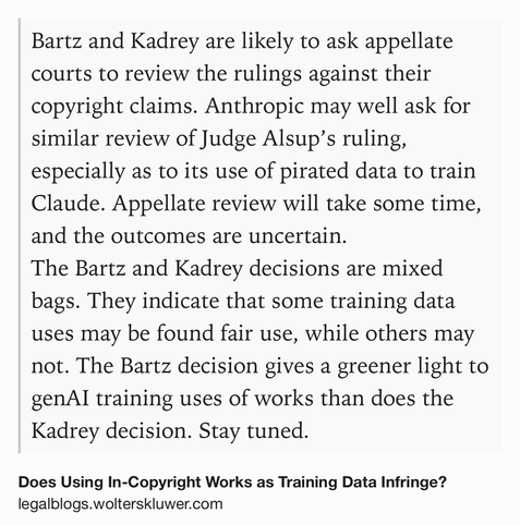 Text Shot: Bartz and Kadrey are likely to ask appellate courts to review the rulings against their copyright claims. Anthropic may well ask for similar review of Judge Alsup’s ruling, especially as to its use of pirated data to train Claude. Appellate review will take some time, and the outcomes are uncertain.
The Bartz and Kadrey decisions are mixed bags. They indicate that some training data uses may be found fair use, while others may not. The Bartz decision gives a greener light to genAI training uses of works than does the Kadrey decision. Stay tuned.