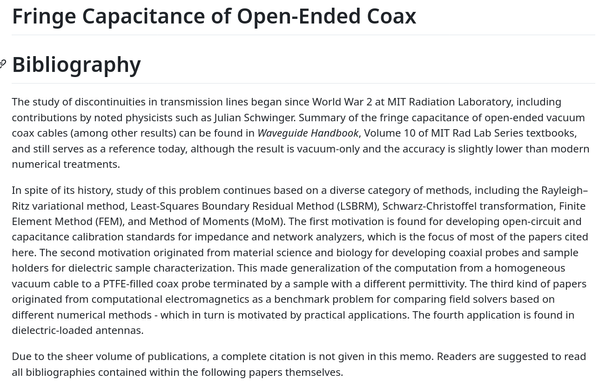 Fringe Capacitance of Open-Ended Coax
Bibliography

The study of discontinuities in transmission lines began since World War 2 at MIT Radiation Laboratory, including contributions by noted physicists such as Julian Schwinger. Summary of the fringe capacitance of open-ended vacuum coax cables (among other results) can be found in Waveguide Handbook, Volume 10 of MIT Rad Lab Series textbooks, and still serves as a reference today, although the result is vacuum-only and the accuracy is slightly lower than modern numerical treatments.

In spite of its history, study of this problem continues based on a diverse category of methods, including the Rayleigh–Ritz variational method, Least-Squares Boundary Residual Method (LSBRM), Schwarz-Christoffel transformation, Finite Element Method (FEM), and Method of Moments (MoM). The first motivation is found for developing open-circuit and capacitance calibration standards for impedance and network analyzers, which is the focus of most of the papers cited here. The second motivation originated from material science and biology for developing coaxial probes and sample holders for dielectric sample characterization. This made generalization of the computation from a homogeneous vacuum cable to a PTFE-filled coax probe terminated by a sample with a different permittivity. The third kind of papers originated from computational electromagnetics as a benchmark problem for comparing field solvers based on different numerical methods - which in turn