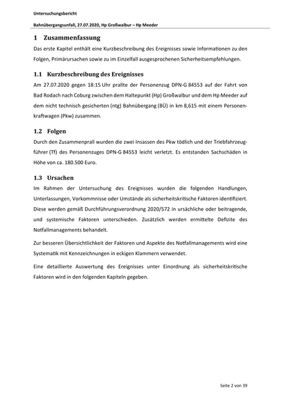 Untersuchungsbericht
Bahnübergangsunfall, 27.07.2020, Hp Großwalbur – Hp Meeder

1 Zusammenfassung
Das erste Kapitel enthält eine Kurzbeschreibung des Ereignisses sowie Informa onen zu den
Folgen, Primärursachen sowie zu im Einzelfall ausgesprochenen Sicherheitsempfehlungen.

1.1 Kurzbeschreibung des Ereignisses
Am 27.07.2020 gegen 18:15 Uhr prallte der Personenzug DPN-G 84553 auf der Fahrt von
Bad Rodach nach Coburg zwischen dem Haltepunkt (Hp) Großwalbur und dem Hp Meeder auf
dem nicht technisch gesicherten (ntg) Bahnübergang (BÜ) in km 8,615 mit einem Personenkra wagen (Pkw) zusammen.

1.2 Folgen
Durch den Zusammenprall wurden die zwei Insassen des Pkw tödlich und der Triebfahrzeugführer (Tf) des Personenzuges DPN-G 84553 leicht verletzt. Es entstanden Sachschäden in
Höhe von ca. 180.500 Euro.

1.3 Ursachen
Im Rahmen der Untersuchung des Ereignisses wurden die folgenden Handlungen,
Unterlassungen, Vorkommnisse oder Umstände als sicherheitskri sche Faktoren iden fiz…