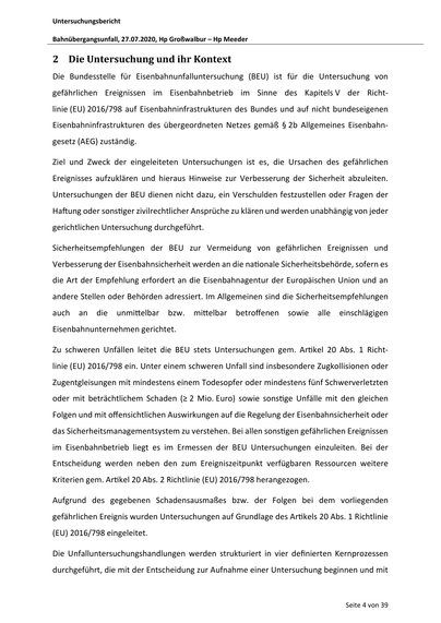 Untersuchungsbericht
Bahnübergangsunfall, 27.07.2020, Hp Großwalbur – Hp Meeder

2 Die Untersuchung und ihr Kontext
Die Bundesstelle für Eisenbahnunfalluntersuchung (BEU) ist für die Untersuchung von
gefährlichen Ereignissen im Eisenbahnbetrieb im Sinne des Kapitels V der Richtlinie (EU) 2016/798 auf Eisenbahninfrastrukturen des Bundes und auf nicht bundeseigenen
Eisenbahninfrastrukturen des übergeordneten Netzes gemäß § 2b Allgemeines Eisenbahngesetz (AEG) zuständig.
Ziel und Zweck der eingeleiteten Untersuchungen ist es, die Ursachen des gefährlichen
Ereignisses aufzuklären und hieraus Hinweise zur Verbesserung der Sicherheit abzuleiten.
Untersuchungen der BEU dienen nicht dazu, ein Verschulden festzustellen oder Fragen der
Ha ung oder sons ger zivilrechtlicher Ansprüche zu klären und werden unabhängig von jeder
gerichtlichen Untersuchung durchgeführt.
Sicherheitsempfehlungen der BEU zur Vermeidung von gefährlichen Ereignissen und
Verbesserung der Eisenbahnsich…