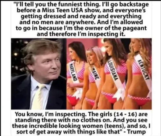 "I'll tell you the funniest thing. I’Il go backstage before a Miss Teen USA show, and everone's getting dressed and ready and everthing and no men are anywhere. And I'm allowed to go in because I'm the owner of the pageant and therefore I'm inspecting it.
You know, I'm inspecting. The girls (14 - 16) are standing there with no clothes on. And you see these incredible looking women (teens), and so, I sort of get away with things like that" - Trump
