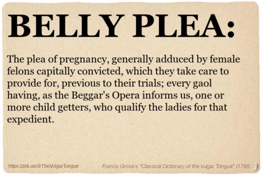Image imitating a page from an old document, text (as in main toot):

BELLY PLEA. The plea of pregnancy, generally adduced by female felons capitally convicted, which they take care to provide for, previous to their trials; every gaol having, as the Beggar's Opera informs us, one or more child getters, who qualify the ladies for that expedient.

A selection from Francis Grose’s “Dictionary Of The Vulgar Tongue” (1785)
