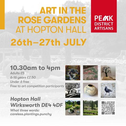 ART IN THE ROSE GARDENS AT HOPTON HALL 
PEAK DISTRICT ARTISANS 
26th-27th JULY 
10.30am to 4pm 
Adults £5 
6-16 years £2.50 
Under 6 free 
Free to art competition participants 
Hopton Hall Wirksworth DE4 4DF 
What three words: careless.plantings.punchy
