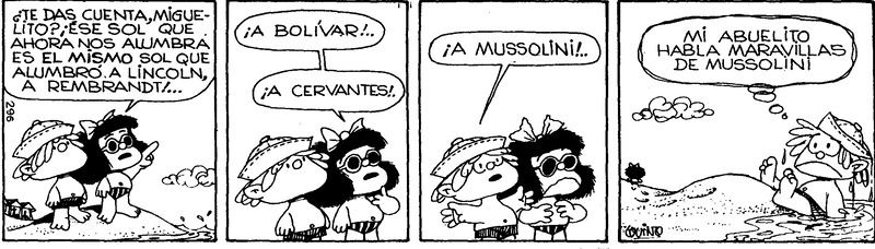 Comic de cuatro segmentos, en el primero Mafalda y Miguelito en la playa miran al sol, Mafalda dice "¿Te das cuenta Miguelito? Ese sol que ahora nos alumbra es el mismo sol que alumbro a Lincoln, a Rembrandt... A Bolivar! A Cervantes!"

Miguelito continua: "A Mussolini!" - Mafalda se ve horrorizada

En el ultimo segmento, Miguelito parece haber sido echado al agua por Mafalda, quien se esta alejando, y piensa "Mi abuelito habla maravillas de Mussolini".

--------------------

Four segment comic, Mafalda and Miguelito at the beach, look at the sun as Mafalda says "¿Do you realize Miguelito? This sun illuminating us now also illuminated Lincoln, Rembrandt... Bolivar! Cervantes!"

Miguelito continues: "Mussolini!" - Mafalda looks horrified

In the last segment, Miguelito seems to have been knocked into the water by Mafalda who is walking away, and thinks "My grandpa speaks wonders of Mussolini".