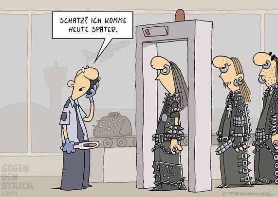 Ein Flughafen-Sicherheitsbeamter steht an einem Metalldetektor. Davor steht eine Schlange von harten Metal-Fans, die über und über mit Nieten, Ketten, Kreuzen und anderen metallischen Accessoires behangen sind. Der Sicherheitsbeamte sieht die Gruppe und telefoniert. Er sagt: „Schatz? Ich komme heute später.“