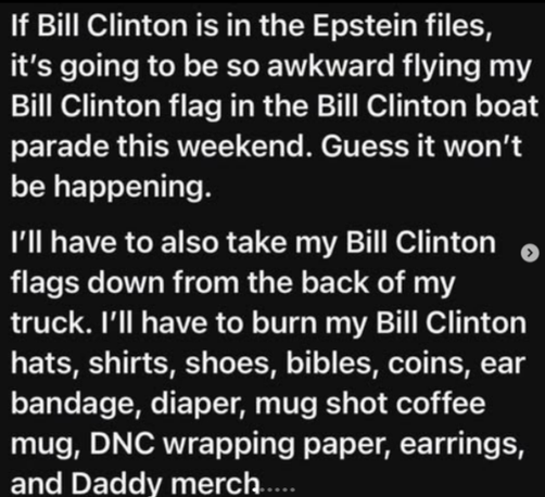 "If Bill Clinton is in the Epstein files, it's going to be so awkward flying my Bill Clinton flag in the Bill Clinton boat parade this weekend. Guess it won't be happening. I'll have to also take down my BIll Clinton flags from the back of my truck. I'll have to burn my Bill Clinton hats, shirts, shoes, Bibles, coins, ear bandage, diaper, mug shot coffee mug, DNC wrapping paper, earrings, and Daddy merch..."