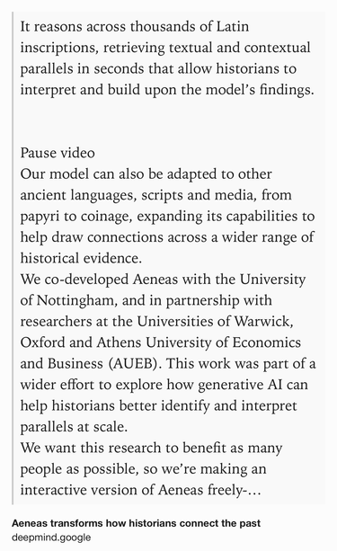 Text Shot: It reasons across thousands of Latin inscriptions, retrieving textual and contextual parallels in seconds that allow historians to interpret and build upon the model’s findings.


Pause video
Our model can also be adapted to other ancient languages, scripts and media, from papyri to coinage, expanding its capabilities to help draw connections across a wider range of historical evidence.
We co-developed Aeneas with the University of Nottingham, and in partnership with researchers at the Universities of Warwick, Oxford and Athens University of Economics and Business (AUEB). This work was part of a wider effort to explore how generative AI can help historians better identify and interpret parallels at scale.
We want this research to benefit as many people as possible, so we’re making an interactive version of Aeneas freely-available to researchers, students, educators, museum professionals and more at predictingthepast.com. To support further research, we’re also open-sourcing…