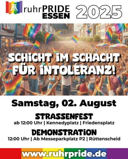 Sharepic für die Ruhrpride 2025 in Essen. Links oben Regenbogenfahne mit senkrechten Streifen und Doppelbock-Zeichen für die Essener Zeche Zollverein.
Darunter ein stilisiertes Foto einer Pride-Demo mit dem weiß gedruckten Motto Schicht im Schacht für Intoleranz. Darunter: Samstag, 02. August Straßenfest ab 12 Uhr Kennedyplatz, Friedensplatz. Demonstration 12 Uhr ab Messeparkplatz P2, Rüttenscheid.
Am unteren Bildrand steht die Webadresse ruhrpride.de.
Weiße Schrift vor regenbogenfarbenem Muster.