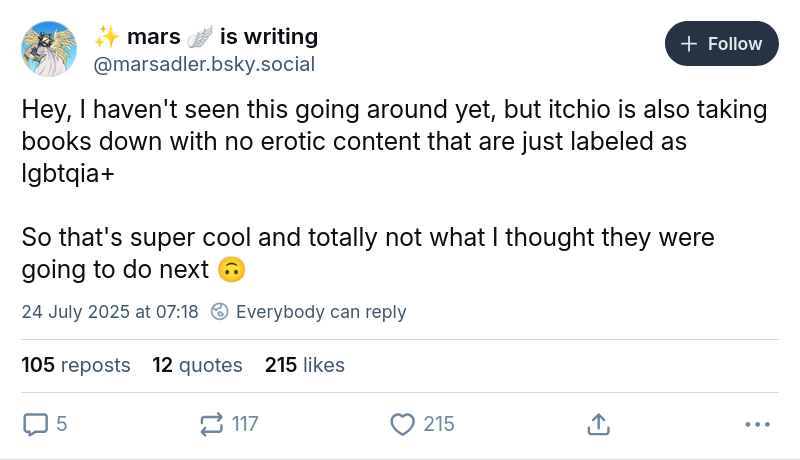 mars 🪽 is writing ‪@marsadler.bsky.social‬ Hey, I haven't seen this going around yet, but itchio is also taking books down with no erotic content that are just labeled as lgbtqia+ So that's super cool and totally not what I thought they were going to do next 🙃