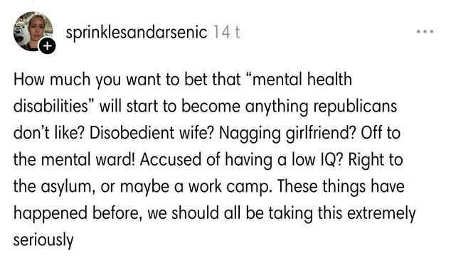 From comments:

How much you want to bet that “mental health disabilities” will start to become anything republicans don’t like? Disobedient wife? Nagging girlfriend? Off to the mental ward! Accused of having a low IQ? Right to the asylum, or maybe a work camp. These things have happened before, we should all be taking this extremely seriously