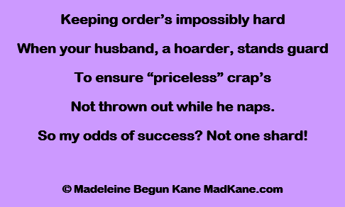Keeping order’s impossibly hard
When your husband, a hoarder, stands guard
To ensure “priceless” crap’s
Not thrown out while he naps.
So my odds of success? Not one shard!

© Madeleine Begun Kane MadKane.com