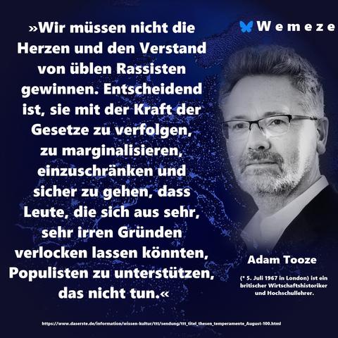 »Wir müssen nicht die Herzen und den Verstand von üblen Rassisten gewinnen. Entscheidend ist, sie mit der Kraft der Gesetze zu verfolgen, 
zu marginalisieren, einzuschränken und sicher zu gehen, dass Leute, die sich aus sehr, sehr irren Gründen verlocken lassen könnten, Populisten zu unterstützen, das nicht tun.«

Adam Tooze
https://www.daserste.de/information/wissen-kultur/ttt/sendung/ttt_titel_thesen_temperamente_August-100.html