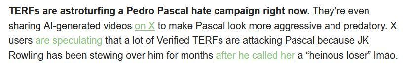 TERFs are astroturfing a Pedro Pascal hate campaign right now. They’re even sharing AI-generated videos on X to make Pascal look more aggressive and predatory. X users are speculating that a lot of Verified TERFs are attacking Pascal because JK Rowling has been stewing over him for months after he called her a “heinous loser” lmao.