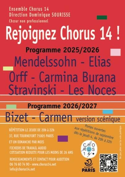 Ensemble Chorus 14
Direction Dominique SOURISSE
Choeur non professionnel

Rejoignez Chorus 14!

Programme 2025-2026
Mendelssohn - Elias
Orff - Carmina Burana
Stravinski - Les Noces

Programme 2026-2027
Bizet - Carmen version scénique

Répétitions le jeudi de 20h à  22h 
37 rue Tournefort 75005 Paris
et un dimanche par mois
Fichiers de travail audio
Cotisation réduite pour les moins de 26 ans
Renseignements et contact pour audition
0676607490
www.chorus14.net
info@chorus14.net
Portes ouvertes aux répétitions de septembre des le jeudi 4,  20h-22h