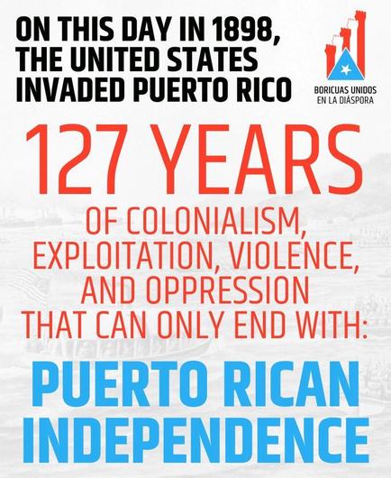 On this day in 1898, the United States invaded Puerto Rico. 127 years of colonialism, exploitation, violence, and oppression that can only end with: 

Puerto Rican Independence. 

Upper right corner: small graphic logo for Boricuas Unidos en la Diaspora.