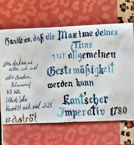Ein Zettel, auf dem in etwas schnoddriger gotischer Schrift geschrieben steht: "Handle so, dass die Maxime deines Tuns zur allgemeinen Gesetzmäßigeit werden kann" (das "e" in "Gesetz" habe ich allerdings vergessen)
Darunter steht "Kannt'scher Imperativ 1780"
Daneben steht in hingesauter Handschrift:
"Um die Maxime sollen sich mal die anderen kümmern! hö höh"
Darunter steht "Merz'scher Kannt'st mich mal!
Und natürlich mein Hashtag #Aströt