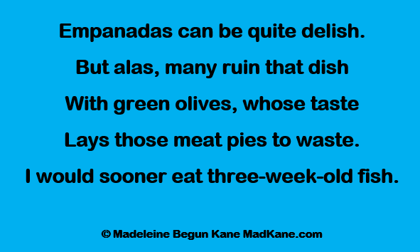 Empanadas can be quite delish.
But alas, many ruin that dish
With green olives, whose taste
Lays those meat pies to waste.
I would sooner eat three-week-old fish.

© Madeleine Begun Kane MadKane.com