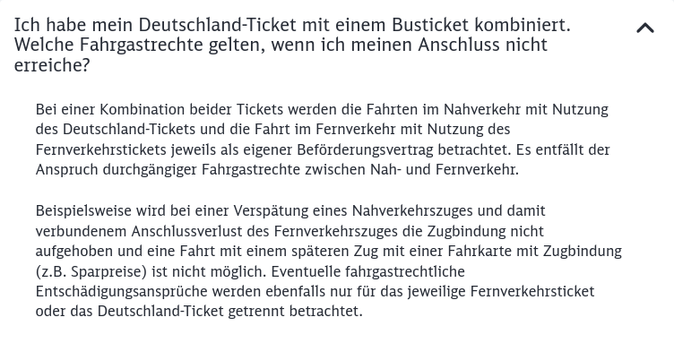 Frage: Ich habe mein Deutschland-Ticket mit einem Busticket kombiniert. Welche Fahrgastrechte gelten, wenn ich meinen Anschluss nicht erreiche?

Antwort: Bei einer Kombination beider Tickets werden die Fahrten im Nahverkehr mit Nutzung des Deutschland-Tickets und die Fahrt im Fernverkehr mit Nutzung des Fernverkehrstickets jeweils als eigener Beförderungsvertrag betrachtet. Es entfällt der Anspruch durchgängiger Fahrgastrechte zwischen Nah- und Fernverkehr.

Beispielsweise wird bei einer Verspätung eines Nahverkehrszuges und damit verbundenem Anschlussverlust des Fernverkehrszuges die Zugbindung nicht aufgehoben und eine Fahrt mit einem späteren Zug mit einer Fahrkarte mit Zugbindung (z.B. Sparpreise) ist nicht möglich. Eventuelle fahrgastrechtliche Entschädigungsansprüche werden ebenfalls nur für das jeweilige Fernverkehrsticket oder das Deutschland-Ticket getrennt betrachtet.
