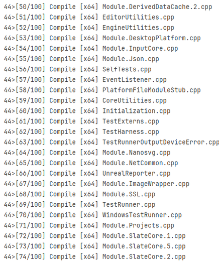 44>[56/160] Compile [x64] Module.DerivedDataCache.2.cpp
44>[51/160] Compile [x64] EditorUtilities.cpp
44>[52/160] Compile [x64] EngineUtilities.cpp
44>[53/160] Compile [x64] Module.DesktopPlatform.cpp
44>[54/160] Compile [x64] Module.InputCore.cpp
44>[55/160] Compile [x64] Module.Json.cpp
44>[56/160] Compile [x64] SelfTests.cpp

44>[57/160] Compile [x64] EventListener.cpp
44>[58/160] Compile [x64] PlatformFileModulestub.cpp
44>[59/160] Compile [x64] CoreUtilities.cpp
44>[66/160] Compile [x64] Initialization.cpp
44>[61/160] Compile [x64] TestExterns.cpp
44>[62/100] Compile [x64] TestHarness.cpp
44>[63/160] Compile [x64] TestRunnerOutputDeviceError. cpp
44>[64/160] Compile [x64] Module.Nanosvg.cpp
44>[65/160] Compile [x64] Module.NetCommon.cpp
44>[66/100] Compile [x64] UnrealReporter.cpp
44>[67/160] Compile [x64] Module.ImageWrapper.cpp
44>[68/160] Compile [x64] Module.SSL.cpp
44>[69/100] Compile [x64] TestRunner.cpp
44>[76/160] Compile [x64] WindowsTestRunner.cpp
44>[71/160] Compile [x64] Module.Projects.cpp
44>[72/160] Compile [x64] Module.SlateCore.1.cpp
44>[73/160] Compile [x64] HModule.SlateCore.5.cpp
44>[74/160] Compile [x64] Module.SlateCore.2.cpp