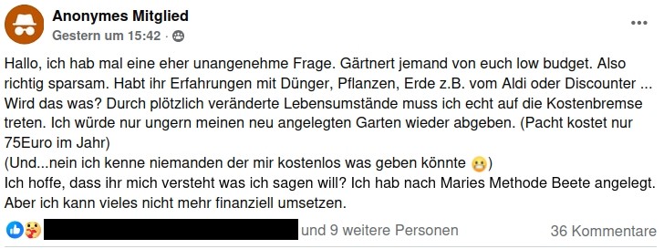 Screenshot eines Postings. Text:
"Hallo, ich hab mal eine eher unangenehme Frage. Gärtnert jemand von euch low budget. Also richtig sparsam. Habt ihr Erfahrungen mit Dünger, Pflanzen, Erde z.B. vom Aldi oder Discounter ... Wird das was? Durch plötzlich veränderte Lebensumstände muss ich echt auf die Kostenbremse treten. Ich würde nur ungern meinen neu angelegten Garten wieder abgeben. (Pacht kostet nur 75Euro im Jahr)
(Und...nein ich kenne niemanden der mir kostenlos was geben könnte 😬)
Ich hoffe, dass ihr mich versteht was ich sagen will? Ich hab nach Maries Methode Beete angelegt. Aber ich kann vieles nicht mehr finanziell umsetzen."