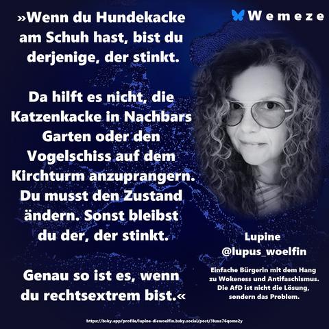 »Wenn du Hundekacke am Schuh hast, bist du derjenige, der stinkt.

Da hilft es nicht, die Katzenkacke in Nachbars Garten oder den Vogelschiss auf dem Kirchturm anzuprangern. Du musst den Zustand ändern. Sonst bleibst du der, der stinkt.

Genau so ist es, wenn du rechtsextrem bist.«

Lupine 
@lupus_woelfin
https://bsky.app/profile/lupine-diewoelfin.bsky.social/post/3luxa76qoms2y
