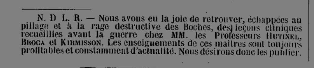 Nous avons eu la joie de retrouver, échappées au pillage et à la rage destructive des Boches, des leçons cliniques recueillies avant la guerre chez MM. les Professeurs Hutinel, Broca et Kirmisson. Les enseignements de ces maîtres sont toujours profitables et constamment d'actualité. Nous désirons donc les publier