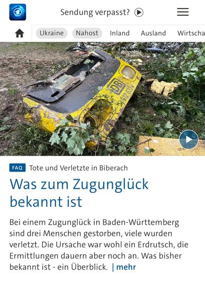 Sendung verpasst?
Nahost
Inland
Ausland
Wirtscha
612633，
FAQ
Tote und Verletzte in Biberach
Was zum Zugunglück bekannt ist
Bei einem Zugunglück in Baden-Württemberg sind drei Menschen gestorben, viele wurden verletzt. Die Ursache war wohl ein Erdrutsch, die Ermittlungen dauern aber noch an. Was bisher bekannt ist - ein Überblick. | mehr🖖