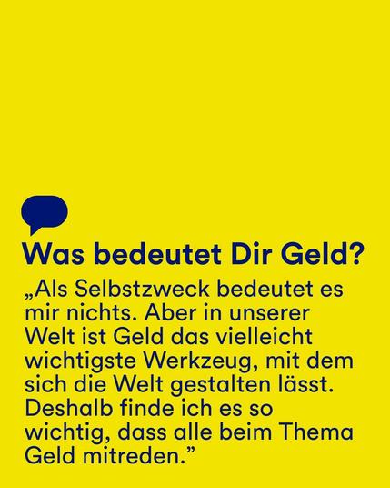 Gelber Hintergrund mit dunkelblauem Text: "Was bedeutet Dir Geld? 'Als Selbstzweck bedeutet es mir nichts. Aber in unserer Welt ist Geld das vielleicht wichtigste Werkzeug, mit dem sich die Welt gestalten lässt. Deshalb finde ich es so wichtig, dass alle beim Thema Geld mitreden.'"