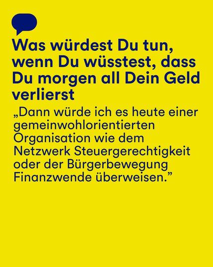 Gelber Hintergrund mit einer blauen Sprechblase und blauem Text: "Was würdest du tun, wenn du wüsstest, dass du morgen all dein Geld verlierst?" Darunter ein Zitat: „Dann würde ich es heute einer gemeinwohlorientierten Organisation wie dem Netzwerk Steuergerechtigkeit oder der Bürgerbewegung Finanzwende überweisen."