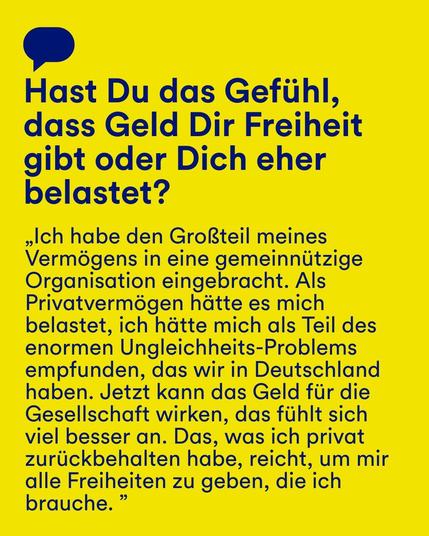Gelber Hintergrund mit blauem Text: "Hast Du das Gefühl, dass Geld Dir Freiheit gibt oder Dich eher belastet?" Darunter ein Zitat: "Ich habe den Großteil meines Vermögens in eine gemeinnützige Organisation eingebracht. Als Privatvermögen hätte es mich belastet, ich hätte mich als Teil des enormen Ungleichheits-Problems empfunden, das wir in Deutschland haben. Jetzt kann das Geld für die Gesellschaft wirken, das fühlt sich viel besser an. Das, was ich privat zurückbehalten habe, reicht, um mir alle Freiheiten zu geben, die ich brauche."