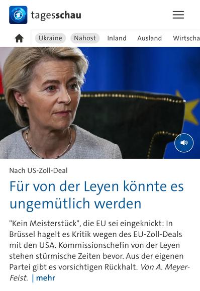 tagesschau
Ukraine
Nahost
Inland
Ausland
Wirtscha
Nach US-Zoll-Deal
Für von der Leyen könnte es ungemütlich werden
"Kein Meisterstück", die EU sei eingeknickt: In Brüssel hagelt es Kritik wegen des EU-Zoll-Deals mit den USA. Kommissionschefin von der Leyen stehen stürmische Zeiten bevor. Aus der eigenen Partei gibt es vorsichtigen Rückhalt. Von A. Meyer-Feist. mehr🖖